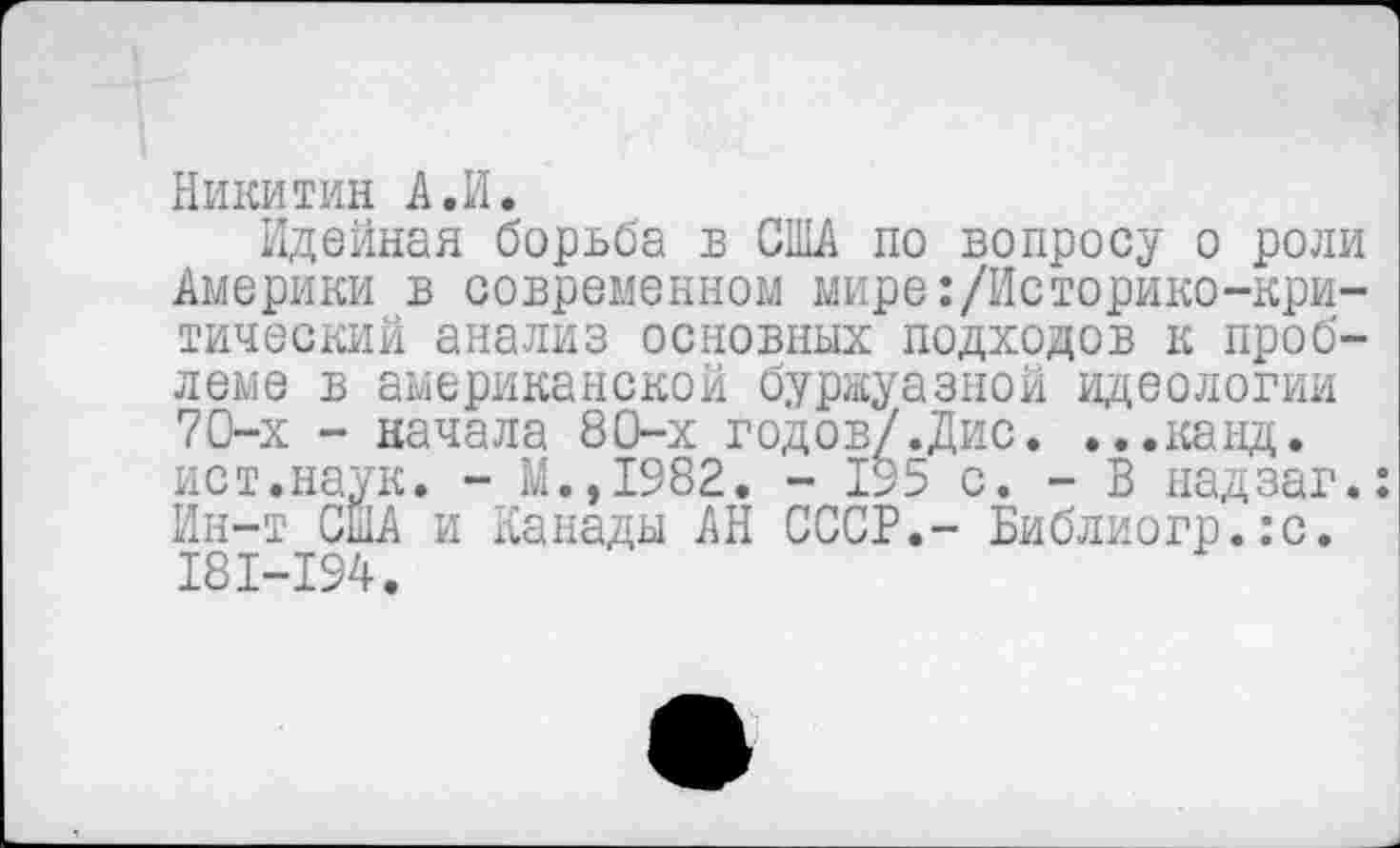 ﻿Никитин А.И.
Идейная борьба в СНЫ по вопросу о роли Америки в современном мире:/Историко-критический анализ основных подходов к проблеме в американской буржуазной идеологии 70-х - начала 80-х годов/.Дис. ...канд. ист.наук. - М.,1982. - 195 с. - В надзаг.: Ин-т США и Канады АН СССР.- Библиогр.:с. I8I-I94.